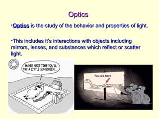 OpticsOptics
•OpticsOptics is the study of the behavior and properties of light.is the study of the behavior and properties of light.
•This includes it’s interactions with objects includingThis includes it’s interactions with objects including
mirrors, lenses, and substances which reflect or scattermirrors, lenses, and substances which reflect or scatter
light.light.
 