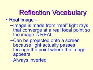 Reflection VocabularyReflection Vocabulary
• Real Image –Real Image –
–Image is made from “real” light rays
that converge at a real focal point so
the image is REAL
–Can be projected onto a screen
because light actually passes
through the point where the image
appears
–Always inverted
 