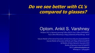 Optom. Ankit S. Varshney
M.Optom, Ph.D. in Optometry (pursuing) Fellow of IACLE (Aus.), Fellow of ASCO(Mum.)
Prof. at (Shree Bharatimaiya College of Optometry & Physiotherapy, Surat)
Educator Member of International Association of Contact lenses Educators (Australia)(IACLE)
Associate Member of Association of Schools and Colleges of Optometry(ASCO)
Life Member of Indian Optometric Association (IOA)
Member of Optometry Council of India(OCI)
Mail id: ankitsvarshney@yahoo.com
Whatsapp no.: +918155955820
Do we see better with CL’s
compared to glasses?
 