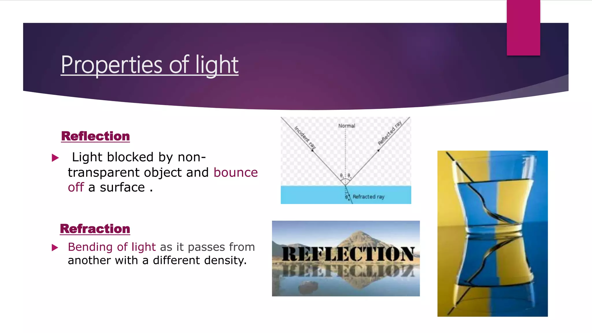 Properties of light
Reflection
 Light blocked by non-
transparent object and bounce
off a surface .
Refraction
 Bending of light as it passes from
another with a different density.
 