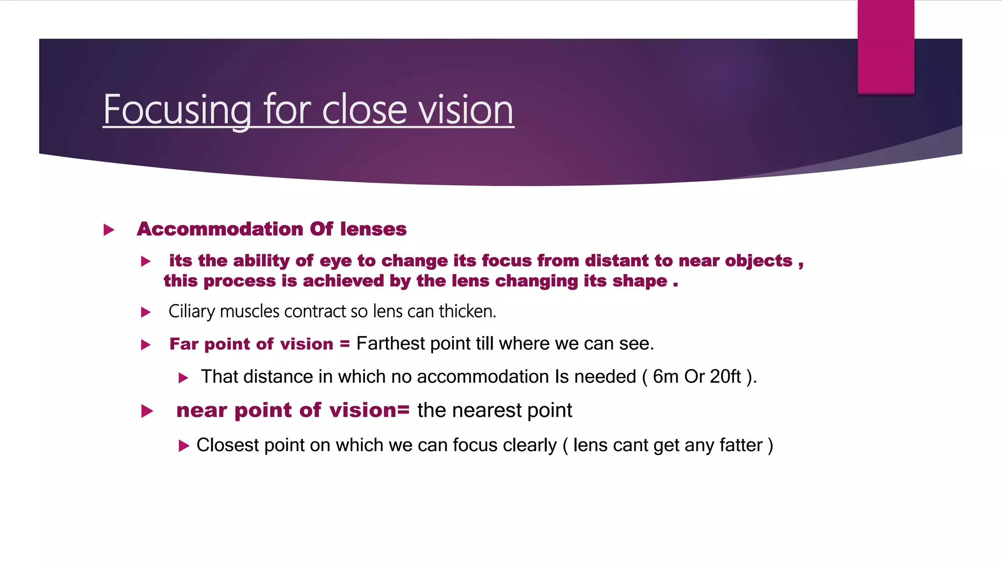 Focusing for close vision
 Accommodation Of lenses
 its the ability of eye to change its focus from distant to near objects ,
this process is achieved by the lens changing its shape .
 Ciliary muscles contract so lens can thicken.
 Far point of vision = Farthest point till where we can see.
 That distance in which no accommodation Is needed ( 6m Or 20ft ).
 near point of vision= the nearest point
 Closest point on which we can focus clearly ( lens cant get any fatter )
 