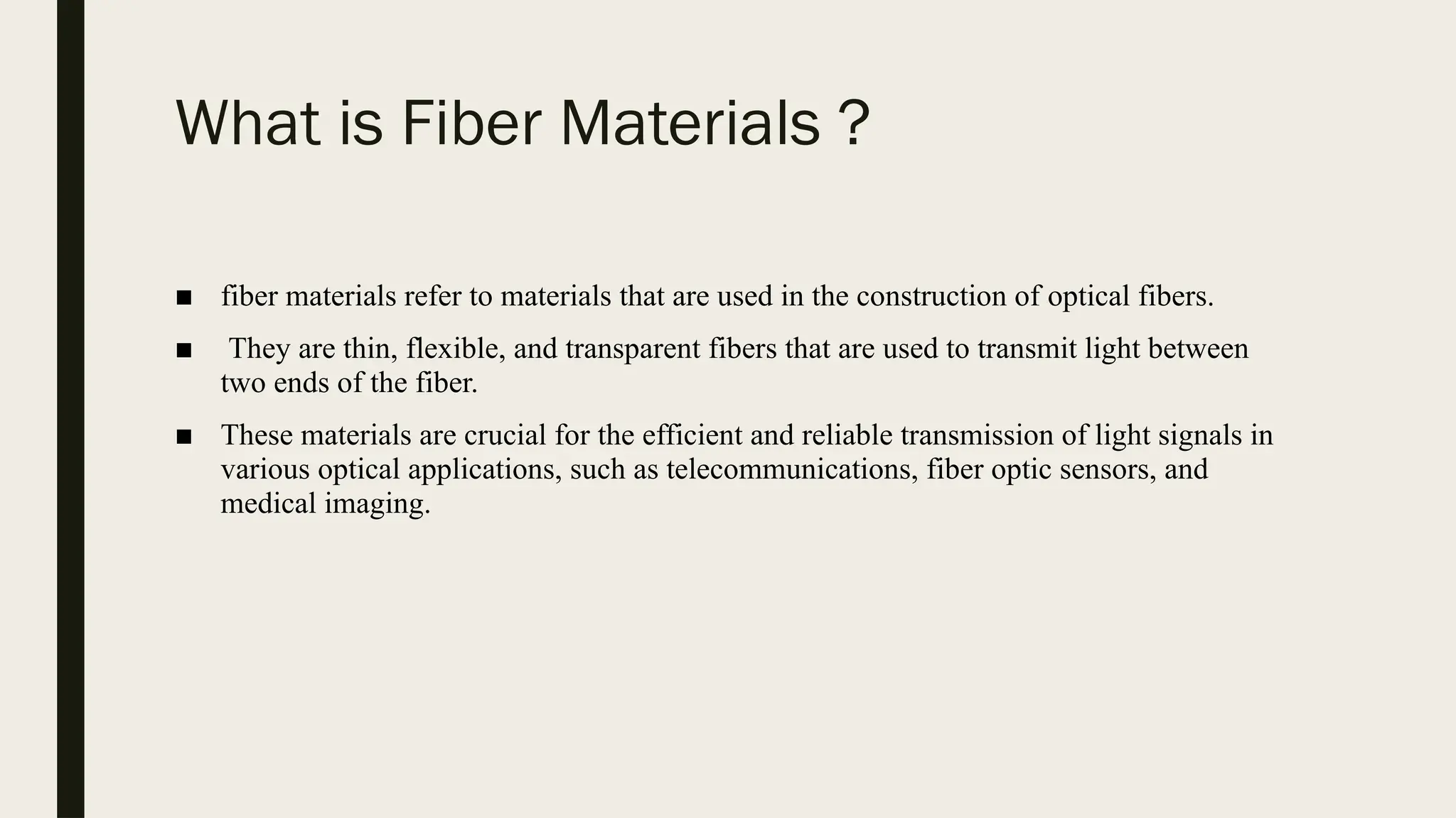 What is Fiber Materials ?
■ fiber materials refer to materials that are used in the construction of optical fibers.
■ They are thin, flexible, and transparent fibers that are used to transmit light between
two ends of the fiber.
■ These materials are crucial for the efficient and reliable transmission of light signals in
various optical applications, such as telecommunications, fiber optic sensors, and
medical imaging.
 