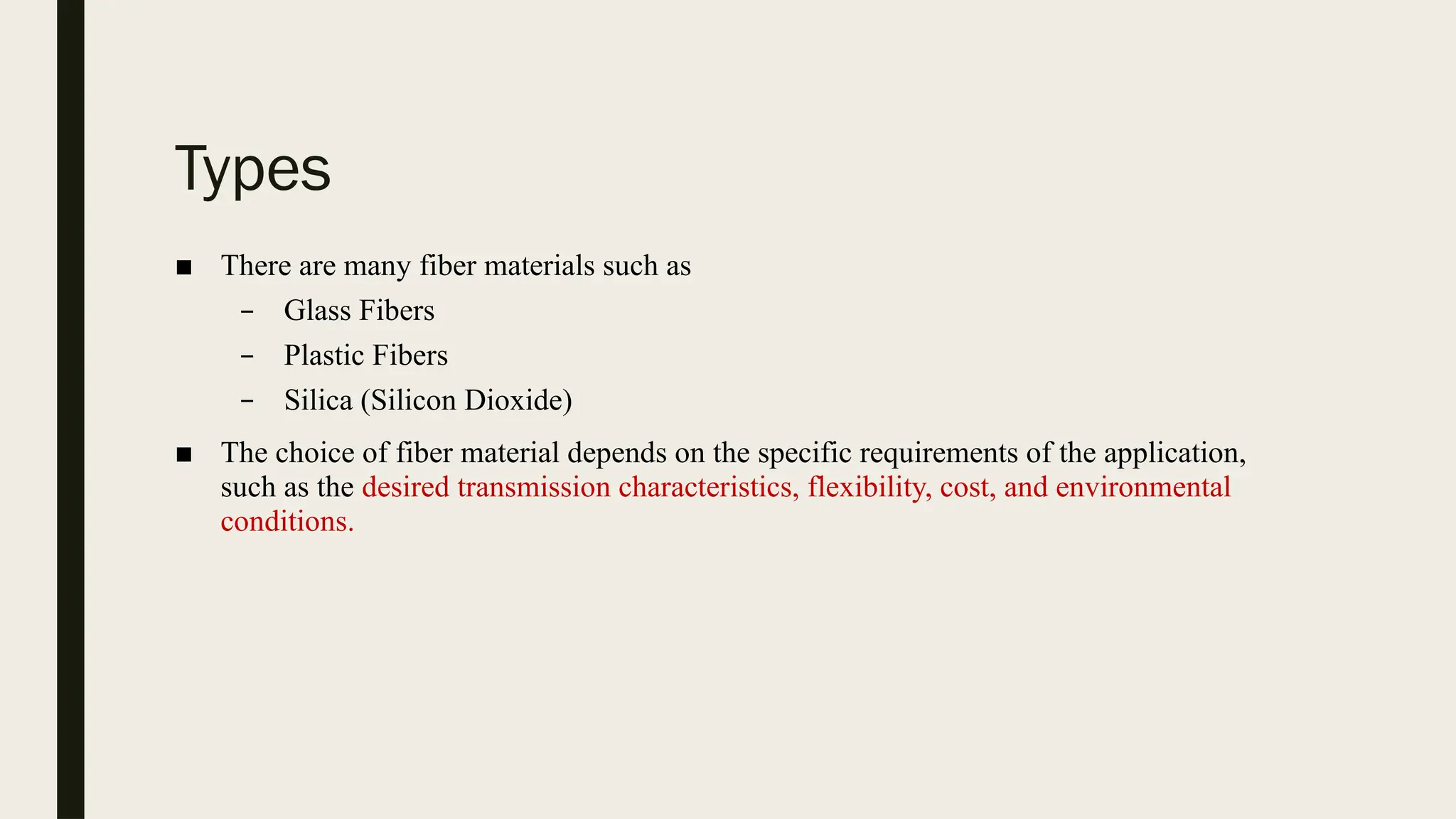 Types
■ There are many fiber materials such as
– Glass Fibers
– Plastic Fibers
– Silica (Silicon Dioxide)
■ The choice of fiber material depends on the specific requirements of the application,
such as the desired transmission characteristics, flexibility, cost, and environmental
conditions.
 