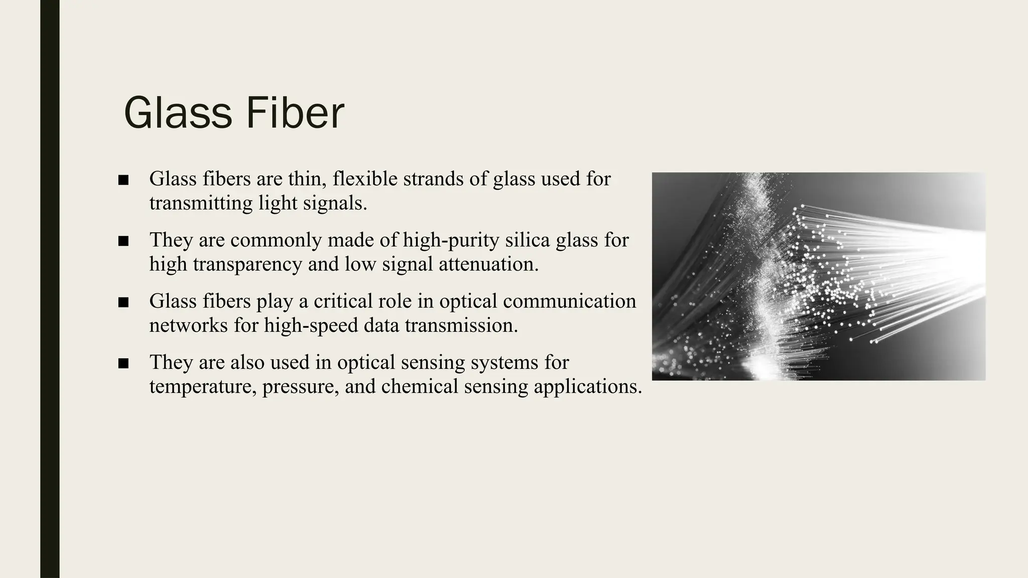 Glass Fiber
■ Glass fibers are thin, flexible strands of glass used for
transmitting light signals.
■ They are commonly made of high-purity silica glass for
high transparency and low signal attenuation.
■ Glass fibers play a critical role in optical communication
networks for high-speed data transmission.
■ They are also used in optical sensing systems for
temperature, pressure, and chemical sensing applications.
 