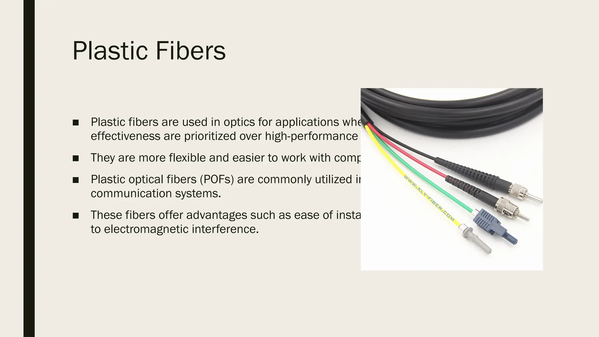 Plastic Fibers
■ Plastic fibers are used in optics for applications where flexibility and cost-
effectiveness are prioritized over high-performance transmission characteristics.
■ They are more flexible and easier to work with compared to glass fibers.
■ Plastic optical fibers (POFs) are commonly utilized in short-distance, low-speed
communication systems.
■ These fibers offer advantages such as ease of installation, durability, and resistance
to electromagnetic interference.
 