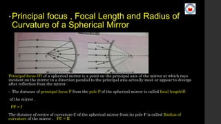 •Principal focus , Focal Length and Radius of
Curvature of a Spherical Mirror
Principal focus (F) of a spherical mirror is a point on the principal axis of the mirror at which rays
incident on the mirror in a direction parallel to the principal axis actually meet or appear to diverge
after reflection from the mirror .
• The distance of principal focus F from the pole P of the spherical mirror is called focal length(f)
of the mirror .
PF = f
The distance of centre of curvature C of the spherical mirror from its pole P is called Radius of
curvature of the mirror . PC = R
 