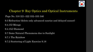 Chapter 9: Ray Optics and Optical Instruments
Page No. 318 321–322 332–335 346
9.3 Refraction (delete only advanced sunrise and delayed sunset)
9.4.1(i) Mirage
9.4.1(ii) Diamond
9.7 Some Natural Phenomena due to Sunlight
9.7.1 The Rainbow
9.7.2 Scattering of Light Exercise 9.18
 