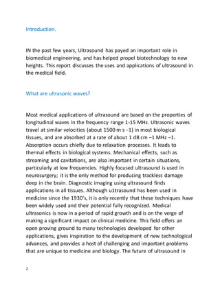 2
Introduction.
IN the past few years, Ultrasound has payed an important role in
biomedical engineering, and has helped propel biotechnology to new
heights. This report discusses the uses and applications of ultrasound in
the medical field.
What are ultrasonic waves?
Most medical applications of ultrasound are based on the properties of
longitudinal waves in the frequency range 1-15 MHz. Ultrasonic waves
travel at similar velocities (about 1500 m s −1) in most biological
tissues, and are absorbed at a rate of about 1 dB cm −1 MHz −1.
Absorption occurs chiefly due to relaxation processes. It leads to
thermal effects in biological systems. Mechanical effects, such as
streaming and cavitations, are also important in certain situations,
particularly at low frequencies. Highly focused ultrasound is used in
neurosurgery; it is the only method for producing trackless damage
deep in the brain. Diagnostic imaging using ultrasound finds
applications in all tissues. Although u1trasound has been used in
medicine since the 1930's, it is only recently that these techniques have
been widely used and their potential fully recognized. Medical
ultrasonics is now in a period of rapid growth and is on the verge of
making a significant impact on clinical medicine. This field offers an
open proving ground to many technologies developed for other
applications, gives inspiration to the development of new technological
advances, and provides a host of challenging and important problems
that are unique to medicine and biology. The future of ultrasound in
 