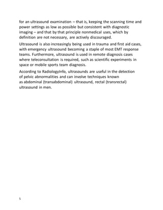 5
for an ultrasound examination – that is, keeping the scanning time and
power settings as low as possible but consistent with diagnostic
imaging – and that by that principle nonmedical uses, which by
definition are not necessary, are actively discouraged.
Ultrasound is also increasingly being used in trauma and first aid cases,
with emergency ultrasound becoming a staple of most EMT response
teams. Furthermore, ultrasound is used in remote diagnosis cases
where teleconsultation is required, such as scientific experiments in
space or mobile sports team diagnosis.
According to RadiologyInfo, ultrasounds are useful in the detection
of pelvic abnormalities and can involve techniques known
as abdominal (transabdominal) ultrasound, rectal (transrectal)
ultrasound in men.
 