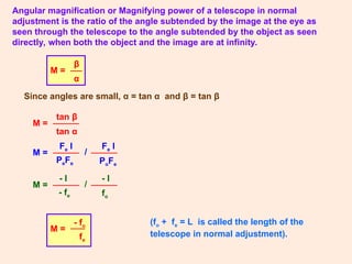 Angular magnification or Magnifying power of a telescope in normal
adjustment is the ratio of the angle subtended by the image at the eye as
seen through the telescope to the angle subtended by the object as seen
directly, when both the object and the image are at infinity.
M =
β
α
Since angles are small, α = tan α and β = tan β
M =
tan β
tan α
(fo + fe = L is called the length of the
telescope in normal adjustment).
M = /
Fe I
PoFe
Fe I
PeFe
M = /
- I
fo
- I
- fe
M =
- fo
fe
 