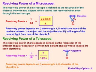 Resolving Power of a Microscope:
The resolving power of a microscope is defined as the reciprocal of the
distance between two objects which can be just resolved when seen
through the microscope.
Resolving Power =
1
Δd
=
2 μ sin θ
λ
Resolving power depends on i) wavelength λ, ii) refractive index of the
medium between the object and the objective and iii) half angle of the
cone of light from one of the objects θ.
Resolving Power of a Telescope:
The resolving power of a telescope is defined as the reciprocal of the
smallest angular separation between two distant objects whose images are
seen separately.
Resolving Power =
1
dθ
=
a
1.22 λ
Resolving power depends on i) wavelength λ, ii) diameter of the
objective a.
End of Ray Optics - II
• •
Δd
θ
Objective
• •
dθ
Objective
 