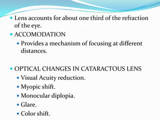  Lens accounts for about one third of the refraction
of the eye.
 ACCOMODATION
 Provides a mechanism of focusing at different
distances.
 OPTICAL CHANGES IN CATARACTOUS LENS
 Visual Acuity reduction.
 Myopic shift.
 Monocular diplopia.
 Glare.
 Color shift.
 