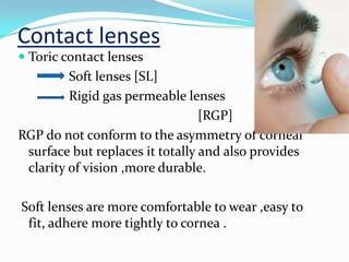 Contact lenses
 Toric contact lenses
Soft lenses [SL]
Rigid gas permeable lenses
[RGP]
RGP do not conform to the asymmetry of corneal
surface but replaces it totally and also provides
clarity of vision ,more durable.
Soft lenses are more comfortable to wear ,easy to
fit, adhere more tightly to cornea .
 