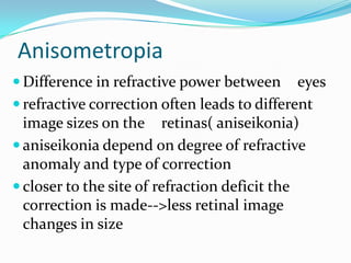 Anisometropia
 Difference in refractive power between eyes
 refractive correction often leads to different
image sizes on the retinas( aniseikonia)
 aniseikonia depend on degree of refractive
anomaly and type of correction
 closer to the site of refraction deficit the
correction is made-->less retinal image
changes in size
 