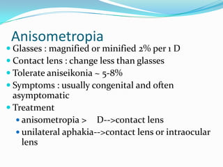 Anisometropia
 Glasses : magnified or minified 2% per 1 D
 Contact lens : change less than glasses
 Tolerate aniseikonia ~ 5-8%
 Symptoms : usually congenital and often
asymptomatic
 Treatment
 anisometropia > D-->contact lens
 unilateral aphakia-->contact lens or intraocular
lens
 