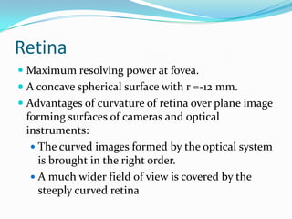 Retina
 Maximum resolving power at fovea.
 A concave spherical surface with r =-12 mm.
 Advantages of curvature of retina over plane image
forming surfaces of cameras and optical
instruments:
 The curved images formed by the optical system
is brought in the right order.
 A much wider field of view is covered by the
steeply curved retina
 