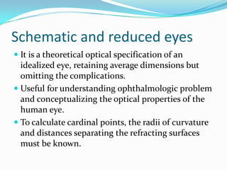 Schematic and reduced eyes
 It is a theoretical optical specification of an
idealized eye, retaining average dimensions but
omitting the complications.
 Useful for understanding ophthalmologic problem
and conceptualizing the optical properties of the
human eye.
 To calculate cardinal points, the radii of curvature
and distances separating the refracting surfaces
must be known.
 