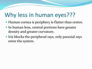 Why less in human eyes???
 Human cornea is periphery is flatter than centre.
 In human lens, central portions have greater
density and greater curvature.
 Iris blocks the peripheral rays, only paraxial rays
enter the system.
 
