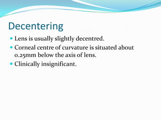 Decentering
 Lens is usually slightly decentred.
 Corneal centre of curvature is situated about
0.25mm below the axis of lens.
 Clinically insignificant.
 