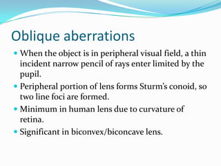 Oblique aberrations
 When the object is in peripheral visual field, a thin
incident narrow pencil of rays enter limited by the
pupil.
 Peripheral portion of lens forms Sturm’s conoid, so
two line foci are formed.
 Minimum in human lens due to curvature of
retina.
 Significant in biconvex/biconcave lens.
 