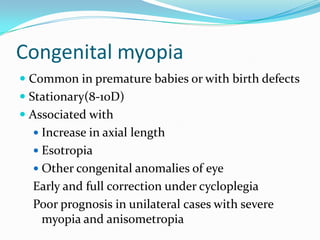 Congenital myopia
 Common in premature babies or with birth defects
 Stationary(8-10D)
 Associated with
 Increase in axial length
 Esotropia
 Other congenital anomalies of eye
Early and full correction under cycloplegia
Poor prognosis in unilateral cases with severe
myopia and anisometropia
 