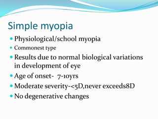 Simple myopia
 Physiological/school myopia
 Commonest type
 Results due to normal biological variations
in development of eye
 Age of onset- 7-10yrs
 Moderate severity-<5D,never exceeds8D
 No degenerative changes
 