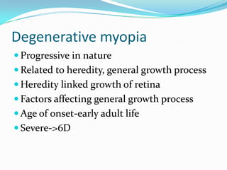 Degenerative myopia
 Progressive in nature
 Related to heredity, general growth process
 Heredity linked growth of retina
 Factors affecting general growth process
 Age of onset-early adult life
 Severe->6D
 