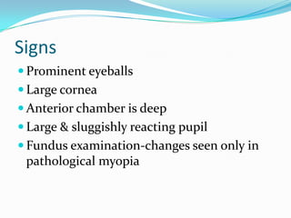 Signs
 Prominent eyeballs
 Large cornea
 Anterior chamber is deep
 Large & sluggishly reacting pupil
 Fundus examination-changes seen only in
pathological myopia
 