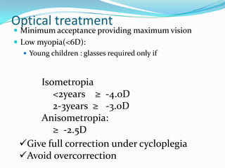 Optical treatment
 Minimum acceptance providing maximum vision
 Low myopia(<6D):
 Young children : glasses required only if
Isometropia
<2years ≥ -4.0D
2-3years ≥ -3.0D
Anisometropia:
≥ -2.5D
Give full correction under cycloplegia
Avoid overcorrection
 
