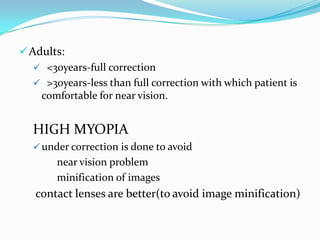 Adults:
 <30years-full correction
 >30years-less than full correction with which patient is
comfortable for near vision.
HIGH MYOPIA
 under correction is done to avoid
near vision problem
minification of images
contact lenses are better(to avoid image minification)
 