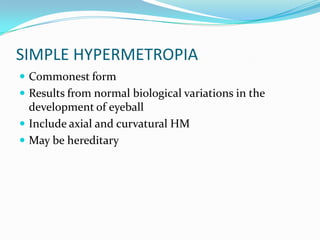 SIMPLE HYPERMETROPIA
 Commonest form
 Results from normal biological variations in the
development of eyeball
 Include axial and curvatural HM
 May be hereditary
 