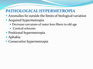PATHOLOGICAL HYPERMETROPIA
 Anomalies lie outside the limits of biological variation
 Acquired hypermetropia
 Decrease curvature of outer lens fibers in old age
 Cortical sclerosis
 Positional hypermetropia
 Aphakia
 Consecutive hypermetropia
 