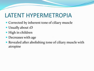 LATENT HYPERMETROPIA
 Corrected by inherent tone of ciliary muscle
 Usually about 1D
 High in children
 Decreases with age
 Revealed after abolishing tone of ciliary muscle with
atropine
 