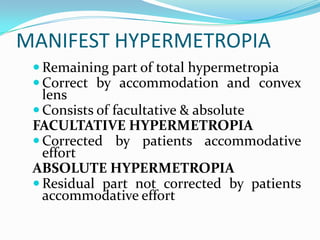 MANIFEST HYPERMETROPIA
 Remaining part of total hypermetropia
 Correct by accommodation and convex
lens
 Consists of facultative & absolute
FACULTATIVE HYPERMETROPIA
 Corrected by patients accommodative
effort
ABSOLUTE HYPERMETROPIA
 Residual part not corrected by patients
accommodative effort
 