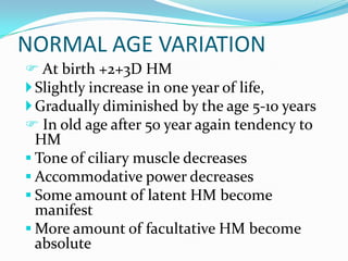 NORMAL AGE VARIATION
 At birth +2+3D HM
Slightly increase in one year of life,
Gradually diminished by the age 5-10 years
 In old age after 50 year again tendency to
HM
 Tone of ciliary muscle decreases
 Accommodative power decreases
 Some amount of latent HM become
manifest
 More amount of facultative HM become
absolute
 