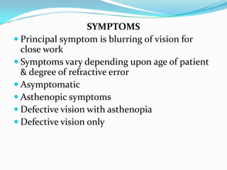 SYMPTOMS
 Principal symptom is blurring of vision for
close work
 Symptoms vary depending upon age of patient
& degree of refractive error
 Asymptomatic
 Asthenopic symptoms
 Defective vision with asthenopia
 Defective vision only
 