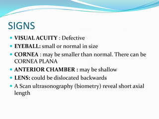 SIGNS
 VISUAL ACUITY : Defective
 EYEBALL: small or normal in size
 CORNEA : may be smaller than normal. There can be
CORNEA PLANA
 ANTERIOR CHAMBER : may be shallow
 LENS: could be dislocated backwards
 A Scan ultrasonography (biometry) reveal short axial
length
 