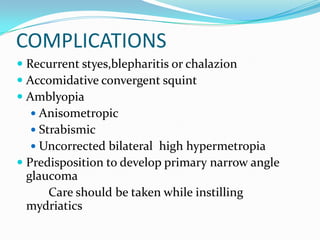 COMPLICATIONS
 Recurrent styes,blepharitis or chalazion
 Accomidative convergent squint
 Amblyopia
 Anisometropic
 Strabismic
 Uncorrected bilateral high hypermetropia
 Predisposition to develop primary narrow angle
glaucoma
Care should be taken while instilling
mydriatics
 