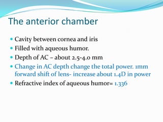 The anterior chamber
 Cavity between cornea and iris
 Filled with aqueous humor.
 Depth of AC – about 2.5-4.0 mm
 Change in AC depth change the total power. 1mm
forward shift of lens- increase about 1.4D in power
 Refractive index of aqueous humor= 1.336
 