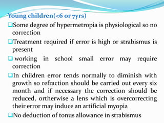 Young children(<6 or 7yrs)
Some degree of hypermetropia is physiological so no
correction
Treatment required if error is high or strabismus is
present
 working in school small error may require
correction
In children error tends normally to diminish with
growth so refraction should be carried out every six
month and if necessary the correction should be
reduced, ortherwise a lens which is overcorrecting
their error may induce an artificial myopia
No deduction of tonus allowance in strabismus
 