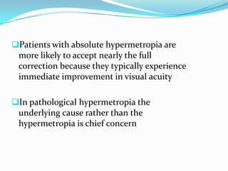 Patients with absolute hypermetropia are
more likely to accept nearly the full
correction because they typically experience
immediate improvement in visual acuity
In pathological hypermetropia the
underlying cause rather than the
hypermetropia is chief concern
 
