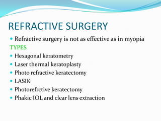 REFRACTIVE SURGERY
 Refractive surgery is not as effective as in myopia
TYPES
 Hexagonal keratometry
 Laser thermal keratoplasty
 Photo refractive keratectomy
 LASIK
 Photorefrctive keratectomy
 Phakic IOL and clear lens extraction
 
