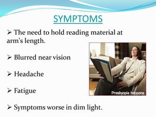 SYMPTOMS
 The need to hold reading material at
arm's length.
 Blurred near vision
 Headache
 Fatigue
 Symptoms worse in dim light.
 