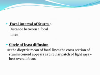  Focal interval of Sturm :-
Distance between 2 focal
lines
 Circle of least diffusion
At the dioptric mean of focal lines the cross section of
sturms conoid appears as circular patch of light rays –
best overall focus
 