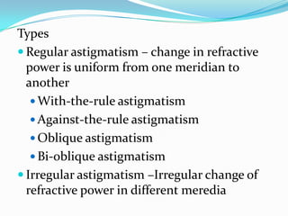 Types
 Regular astigmatism – change in refractive
power is uniform from one meridian to
another
 With-the-rule astigmatism
 Against-the-rule astigmatism
 Oblique astigmatism
 Bi-oblique astigmatism
 Irregular astigmatism –Irregular change of
refractive power in different meredia
 