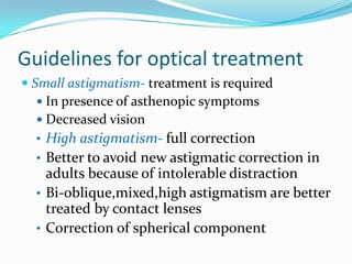 Guidelines for optical treatment
 Small astigmatism- treatment is required
 In presence of asthenopic symptoms
 Decreased vision
• High astigmatism- full correction
• Better to avoid new astigmatic correction in
adults because of intolerable distraction
• Bi-oblique,mixed,high astigmatism are better
treated by contact lenses
• Correction of spherical component
 