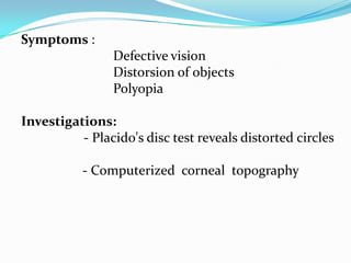 Symptoms :
Defective vision
Distorsion of objects
Polyopia
Investigations:
- Placido's disc test reveals distorted circles
- Computerized corneal topography
 