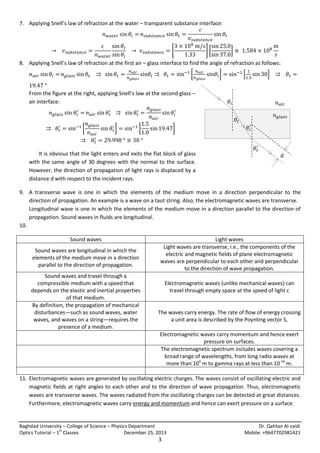 7. Applying Snell’s law of refraction at the water – transparent substance interface:

[

][

]

8. Applying Snell’s law of refraction at the first air – glass interface to find the angle of refraction as follows:
[
From the figure at the right, applying Snell’s law at the second glass –
air interface:

]

[

]

𝜃𝑖

𝑛 𝑎𝑖𝑟
𝑛 𝑔𝑙𝑎𝑠𝑠

𝜃𝑡
[

]

[

]

It is obvious that the light enters and exits the flat block of glass
with the same angle of 30 degrees with the normal to the surface.
However, the direction of propagation of light rays is displaced by a
distance d with respect to the incident rays.

𝜃𝑖
𝜃𝑡
d

9. A transverse wave is one in which the elements of the medium move in a direction perpendicular to the
direction of propagation. An example is a wave on a taut string. Also, the electromagnetic waves are transverse.
Longitudinal wave is one in which the elements of the medium move in a direction parallel to the direction of
propagation. Sound waves in fluids are longitudinal.
10.
Sound waves
Sound waves are longitudinal in which the
elements of the medium move in a direction
parallel to the direction of propagation.
Sound waves and travel through a
compressible medium with a speed that
depends on the elastic and inertial properties
of that medium.
By definition, the propagation of mechanical
disturbances—such as sound waves, water
waves, and waves on a string—requires the
presence of a medium.

Light waves
Light waves are transverse, i.e., the components of the
electric and magnetic fields of plane electromagnetic
waves are perpendicular to each other and perpendicular
to the direction of wave propagation.
Electromagnetic waves (unlike mechanical waves) can
travel through empty space at the speed of light c

The waves carry energy. The rate of flow of energy crossing
a unit area is described by the Poynting vector S,
Electromagnetic waves carry momentum and hence exert
pressure on surfaces.
The electromagnetic spectrum includes waves covering a
broad range of wavelengths, from long radio waves at
more than 104 m to gamma rays at less than 10-14 m.

11. Electromagnetic waves are generated by oscillating electric charges. The waves consist of oscillating electric and
magnetic fields at right angles to each other and to the direction of wave propagation. Thus, electromagnetic
waves are transverse waves. The waves radiated from the oscillating charges can be detected at great distances.
Furthermore, electromagnetic waves carry energy and momentum and hence can exert pressure on a surface.

Baghdad University – College of Science – Physics Department
st
Optics Tutorial – 1 Classes
December 25, 2013

3

Dr. Qahtan Al-zaidi
Mobile: +9647702981421

 