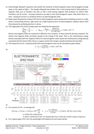 12. Astonishingly, Maxwell’s equations also predict the existence of electromagnetic waves that propagate through
space at the speed of light c. The Ampère–Maxwell law predicts that a time-varying electric field produces a
magnetic field, just as Faraday’s law tells us that a time-varying magnetic field produces an electric field.
Therefore, not all current – carrying conductors are able to emit electromagnetic waves. Only when there is a
time – varying of current in a conductor there is an electromagnetic wave.
13. Radio waves (frequencies of about 107 Hz) are electromagnetic waves produced by oscillating currents in a radio
tower’s transmitting antenna. Light waves are a high-frequency form of electromagnetic radiation (about 1014
Hz) produced by oscillating electrons in atoms.
14. The magnitudes of E and B in empty space are related by the expression:

Electric and magnetic fields are measured in different units, however, so they cannot be directly compared. The
electric and magnetic fields contribute equally to the energy of the wave. That is, the instantaneous energy
density associated with the magnetic field of an electromagnetic wave equals the instantaneous energy density
associated with the electric field. Hence, in a given volume the energy is equally shared by the two fields.
15. The frequency f (in Hz = cycles/second) of the electromagnetic wave can be calculated as given below:
16.

17.
a) For a person of 175 - cm average tall:

b) For a typical paper of 0.1 mm, the wavelength and frequency of such waves will be:

Baghdad University – College of Science – Physics Department
st
Optics Tutorial – 1 Classes
December 25, 2013

4

Dr. Qahtan Al-zaidi
Mobile: +9647702981421

 