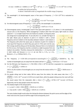 18.
a) The wavelength
follows:

of electromagnetic wave in free space of frequency

b) For electromagnetic wave of frequency

is evaluated as

, the wavelength is calculated as:

19. Electromagnetic waves, including light, travel in free space with speed of
where is the wavelength in
vacuum and is the frequency. When propagating in medium other than free space, light travels at a lower
speed of
As light travels from one medium to another, its frequency does
not change but its wavelength does. To see why this is so, consider the Figure to
the right. Waves pass an observer at point A in medium 1 with a certain
frequency and are incident on the boundary between medium 1 and medium 2.
The frequency with which the waves pass an observer at point B in medium 2
must equal the frequency at which they pass point A. If this were not the case,
then energy would be piling up at the boundary. Because there is no mechanism
for this to occur, the frequency must be a constant as a light ray passes from one
medium into another. Therefore, because the relationship
must be valid
in both media and because
, we see that
Because
, it follows that
.
20.
a) The

frequency

So,

the

number of wavelengths you are away from the station will be
b) For the FM band, the frequency is

and this is equivalent to a wavelength of

21. For people sitting next to their radios 100 km away from the station, the radio waves take time
to reach them, while the people sitting across the room will hear
the sound waves from the newscaster after a time

.

Apparently, the far away people receive the news first.
22. The shadow length on the vertical wall is:
(
[

]

)
(

)

The same shadow length results when the halving the distance between the point source and the edges of the
meter stick since this causes to half the angle and consequently, tan .

Baghdad University – College of Science – Physics Department
st
Optics Tutorial – 1 Classes
December 25, 2013

5

Dr. Qahtan Al-zaidi
Mobile: +9647702981421

 